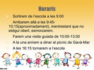 Horaris
 Sortirem de l’escola a les 9:00
 Arribarem allà a les 9:45-
10:15(aproximadament), mentrestant que no
estigui obert, esmorzarem.
 Farem una visita guiada de 10:00-13:00
 A la una anirem a dinar al picnic de Gavà-Mar
 A les 16:15 tornarem a l’escola
 