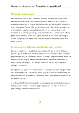 Dossier per al professorat: Com parlen les papallones?
8
Propostes didàctiques
Amb els infants hi ha un munt d’aspectes relatius a les papallones que es poden
treballar per mitjà de vivències, treballs d’expressió, observació, etc., com ara el
procés de metamorfosi, el cicle de vida, l’alimentació o el gran ventall d’ambients on
viuen. La proposta d’aquest taller gira principalment al voltant de la morfologia i la
diversitat de les papallones, perquè són aspectes de bon treballar a partir dels
exemplars de la col·lecció, recurs que considerem el més ric i valuós que els infants
poden trobar al Museu. D’altra banda, però, no volem deixar d’oferir tot un seguit
d’idees o propostes que, per les seves característiques, és més adient portar-les a
terme a l’escola.
Cria de papallones de la seda (activitat d’observació i vivència)
La cria de papallones de la seda és una activitat senzilla que es pot fer a l’aula de
l’escola i que permet que els infants descobreixin la complexitat del cicle vital de les
papallones per mitjà de l’observació directa i la vivència d’aquest fenomen. Alhora, és
una activitat amb un gran potencial per treballar amb els infants el sentiment de
responsabilitat, de respecte i de cura dels éssers vius, i el de confiança en ells
mateixos i en els altres.
És important que la participació dels infants en el projecte sigui com més gran millor.
Això implica participar, si és possible, en les tasques de recol·lecció de l’aliment, de
neteja de l’habitacle dels animals, d’observació diària i recollida de les dades fruit de
les observacions, etc.
A continuació es faciliten algunes dades bàsiques sobre la cria de la papallona de la
seda que poden ser útils a l’hora d’engegar el projecte, i una llista de llocs on us
podeu adreçar per cercar més informació.
 