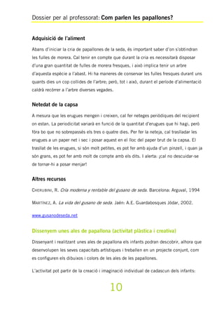 Dossier per al professorat: Com parlen les papallones?
10
Adquisició de l’aliment
Abans d’iniciar la cria de papallones de la seda, és important saber d’on s’obtindran
les fulles de morera. Cal tenir en compte que durant la cria es necessitarà disposar
d’una gran quantitat de fulles de morera fresques, i això implica tenir un arbre
d’aquesta espècie a l’abast. Hi ha maneres de conservar les fulles fresques durant uns
quants dies un cop collides de l’arbre; però, tot i això, durant el període d’alimentació
caldrà recórrer a l’arbre diverses vegades.
Netedat de la capsa
A mesura que les erugues mengen i creixen, cal fer neteges periòdiques del recipient
on estan. La periodicitat variarà en funció de la quantitat d’erugues que hi hagi, però
fóra bo que no sobrepassés els tres o quatre dies. Per fer la neteja, cal traslladar les
erugues a un paper net i sec i posar aquest en el lloc del paper brut de la capsa. El
trasllat de les erugues, si són molt petites, es pot fer amb ajuda d’un pinzell, i quan ja
són grans, es pot fer amb molt de compte amb els dits. I alerta: ¡cal no descuidar-se
de tornar-hi a posar menjar!
Altres recursos
CHERUBINI, R. Cría moderna y rentable del gusano de seda. Barcelona: Arguval, 1994
MARTÍNEZ, A. La vida del gusano de seda. Jaén: A.E. Guardabosques Jódar, 2002.
www.gusanodeseda.net
Dissenyem unes ales de papallona (activitat plàstica i creativa)
Dissenyant i realitzant unes ales de papallona els infants podran descobrir, alhora que
desenvolupen les seves capacitats artístiques i treballen en un projecte conjunt, com
es configuren els dibuixos i colors de les ales de les papallones.
L’activitat pot partir de la creació i imaginació individual de cadascun dels infants:
 