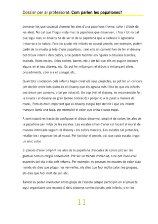 Dossier per al professorat: Com parlen les papallones?
11
demanar-los que cadascú dissenyi les ales d’una papallona (forma, color i dibuix de
les ales). No cal que l’hagin vista mai, la papallona que dissenyen, i fins i tot no cal
que sigui real; el disseny ha de ser el de la papallona que a cadascú li agradaria
trobar-se a la natura. Fóra bo ajudar els infants en aquest procés; per exemple, podem
partir de la silueta ja feta d’una papallona, i així ells únicament han de fer el disseny
del dibuix intern i dels colors, o bé podem facilitar-los figures o dibuixos (cercles,
espirals, línies rectes, línies corbes, barres, etc.) per tal que ells en puguin incloure
alguns en el seu disseny, etc. Es pot fer mitjançant el dibuix o mitjançant altres
procediments, com ara el collage, etc.
Quan tots i cadascun dels infants hagin creat els seus projectes, es pot fer un concurs
per decidir entre tots quins és el disseny que els agrada més (fóra bo que els infants
decidissin per consens, o bé per votació). Un cop triat el disseny, és recomanable fer
la silueta i el disseny en gran (sense coloració) i penjar-lo a la paret a manera de
mural. Però és molt important que el disseny estigui ben definit i que els infants
marquin (amb una taca, per exemple) el color que anirà a cada espai.
A continuació es tracta de configurar el dibuix dissenyat omplint de colors les ales de
la papallona per mitjà de les escates. Les escates s’han d’anar col·locant al mural de
manera imbricada seguint el disseny i els colors marcats. Les escates cal pintar-les,
retallar-les i enganxar-les al mural. Per facilitar el procés, cal que cada escata tingui
un únic color.
El procés d’anar omplint les ales de la papallona d’escates de colors pot ser tan
gradual com es cregui convenient. Pot ser un treball immediat, o bé pot involucrar
aspectes del dia a dia dels infants. Per exemple: es posaran les escates de color blau
només els dies que plogui; les vermelles, els dies que faci molta calor; les grogues,
els dies que faci molt de sol, etc.
També es poden involucrar altres grups de l’escola perquè participin en el projecte,
sigui organitzant una exposició dels dissenys confeccionats pels infants, o en les
 