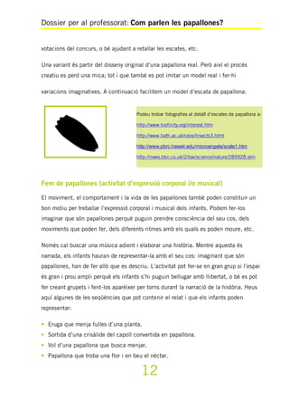 Dossier per al professorat: Com parlen les papallones?
12
votacions del concurs, o bé ajudant a retallar les escates, etc.
Una variant és partir del disseny original d’una papallona real. Però així el procés
creatiu es perd una mica; tot i que també es pot imitar un model real i fer-hi
variacions imaginatives. A continuació facilitem un model d’escata de papallona:
Fem de papallones (activitat d’expressió corporal i/o musical)
El moviment, el comportament i la vida de les papallones també poden constituir un
bon motiu per treballar l’expressió corporal i musical dels infants. Podem fer-los
imaginar que són papallones perquè puguin prendre consciència del seu cos, dels
moviments que poden fer, dels diferents ritmes amb els quals es poden moure, etc.
Només cal buscar una música adient i elaborar una història. Mentre aquesta és
narrada, els infants hauran de representar-la amb el seu cos: imaginant que són
papallones, han de fer allò que es descriu. L’activitat pot fer-se en gran grup si l’espai
és gran i prou ampli perquè els infants s’hi puguin bellugar amb llibertat, o bé es pot
fer creant grupets i fent-los aparèixer per torns durant la narració de la història. Heus
aquí algunes de les seqüències que pot contenir el relat i que els infants poden
representar:
• Eruga que menja fulles d’una planta.
• Sortida d’una crisàlide del capoll convertida en papallona.
• Vol d’una papallona que busca menjar.
• Papallona que troba una flor i en beu el nèctar.
Podeu trobar fotografies al detall d’escates de papallona a:
http://www.biofinity.org/interest.htm
http://www.bath.ac.uk/ceos/Insects3.html
http://www.pbrc.hawaii.edu/microangela/scale1.htm
http://news.bbc.co.uk/2/low/science/nature/289928.stm
 