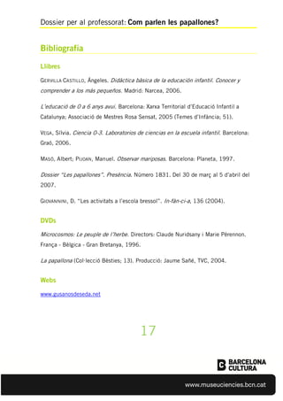 Dossier per al professorat: Com parlen les papallones?
Bibliografia
Llibres
GERVILLA CASTILLO, Ángeles. Didáctica bàsica de la educación infantil. Conocer y
comprender a los más pequeños. Madrid: Narcea, 2006.
L’educació de 0 a 6 anys avui. Barcelona: Xarxa Territorial d’Educació Infantil a
Catalunya; Associació de Mestres Rosa Sensat, 2005 (Temes d’Infància; 51).
VEGA, Sílvia. Ciencia 0-3. Laboratorios de ciencias en la escuela infantil. Barcelona:
Graó, 2006.
MASÓ, Albert; PIJOAN, Manuel. Observar mariposas. Barcelona: Planeta, 1997.
Dossier “Les papallones”. Presència. Número 1831. Del 30 de març al 5 d’abril del
2007.
GIOVANNINI, D. “Les activitats a l’escola bressol”. In-fàn-ci-a, 136 (2004).
DVDs
Microcosmos: Le peuple de l’herbe. Directors: Claude Nuridsany i Marie Pérennon.
França - Bèlgica - Gran Bretanya, 1996.
La papallona (Col·lecció Bèsties; 13). Producció: Jaume Sañé, TVC, 2004.
Webs
www.gusanosdeseda.net
17
 