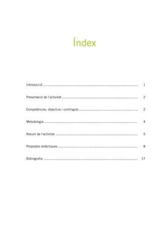 Índex
Introducció ................................................................................................ 1
Presentació de l’activitat ............................................................................. 2
Competències, objectius i continguts ........................................................... 2
Metodologia .............................................................................................. 4
Resum de l’activitat ................................................................................... 5
Propostes didàctiques ................................................................................ 8
Bibliografia ............................................................................................... 17
 