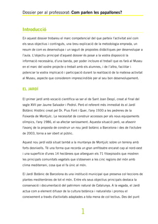 Dossier per al professorat: Com parlen les papallones?
1
Introducció
En aquest dossier trobareu el marc competencial del que parteix l’activitat així com
els seus objectius i continguts, una breu explicació de la metodologia emprada, un
resum de com es desenvolupa i un seguit de propostes didàctiques per desenvolupar a
l’aula. L’objectiu principal d’aquest dossier és posar a la vostra disposició la
informació necessària, d’una banda, per poder incloure el treball que es farà al Museu
en el marc del vostre projecte o treball amb els alumnes, i de l’altra, facilitar i
potenciar la vostra implicació i participació durant la realització de la mateixa activitat
al Museu, aspecte que considerem imprescindible per al seu bon desenvolupament.
EL JARDÍ
El primer jardí amb vocació científica va ser el de Sant Joan Despí, creat al final del
segle XVII per Jaume Salvador i Pedrol. Però el referent més immediat és el Jardí
Botànic Històric creat pel Dr. Pius Font i Quer, l'any 1930 a les pedreres de la
Foixarda de Montjuïc. La necessitat de construir accessos per als nous equipaments
olímpics, l'any 1986, el va afectar seriosament. Aquesta situació però, va afavorir
l'avanç de la proposta de construir un nou jardí botànic a Barcelona i des de l'octubre
de 2003, torna a ser obert al públic.
Aquest nou jardí està situat també a la muntanya de Montjuïc sobre un terreny amb
forts desnivells. Té una forma que recorda un gran amfiteatre encarat cap al nord-oest
i una superfície d'unes 14 hectàrees que alberguen els 71 fitoepisodis que mostren
les principals comunitats vegetals que s'observen a les cinc regions del món amb
clima mediterrani, cosa que el fa únic al món.
El Jardí Botànic de Barcelona és una institució municipal que preserva col·leccions de
plantes mediterrànies de tot el món. Entre els seus objectius principals destaca la
conservació i documentació del patrimoni natural de Catalunya. A la vegada, el Jardí
actua com a element difusor de la cultura botànica i naturalista i promou el
coneixement a través d'activitats adaptades a tota mena de col·lectius. Des del punt
 