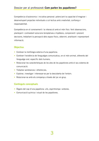 Dossier per al professorat: Com parlen les papallones?
3
Competència d’autonomia i iniciativa personal: potenciant la capacitat d’imaginar i
desenvolupant projectes individuals o col·lectius amb creativitat, confiança i
responsabilitat.
Competència en el coneixement i la interacció amb el món físic: fent observacions,
plantejant i contrastant solucions temptatives o hipòtesis, comprenent i prenent
decisions, treballant la percepció dels espais físics, obtenint, analitzant i representant
informació.
Objectius
• Conèixer la morfologia externa d’una papallona.
• Conèixer l’existència de llenguatges comunicatius, en el món animal, diferents del
llenguatge oral, específic dels humans.
• Relacionar les característiques de les ales de les papallones amb el seu sistema de
comunicació.
• Treballar semblances i diferències.
• Explorar, investigar i interessar-se per la descoberta de l’entorn.
• Relacionar-se amb els companys a través del joc en grup.
Continguts conceptuals
• Òrgans del cap d’una papallona: ulls, espiritrompa i antenes.
• Comunicació química i visual de les papallones.
 
