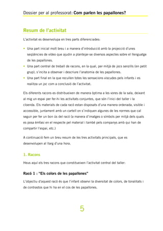 Dossier per al professorat: Com parlen les papallones?
5
Resum de l’activitat
L’activitat es desenvolupa en tres parts diferenciades:
• Una part inicial molt breu i a manera d’introducció amb la projecció d’unes
seqüències de vídeo que ajudin a plantejar-se diversos aspectes sobre el llenguatge
de les papallones.
• Una part central de treball de racons, en la qual, per mitjà de jocs senzills (en petit
grup), s’incita a observar i descriure l’anatomia de les papallones.
• Una part final en la que recullen totes les sensacions viscudes pels infants i es
realitza un joc com a conclusió de l’activitat.
Els diferents racons es distribueixen de manera òptima a les vores de la sala, deixant
al mig un espai per fer-hi les activitats conjuntes, que són l’inici del taller i la
cloenda. Els materials de cada racó estan disposats d’una manera ordenada, visible i
accessible, juntament amb un cartell on s’indiquen algunes de les normes que cal
seguir per fer un bon ús del racó (a manera d’imatges o símbols per mitjà dels quals
es posa èmfasi en el respecte pel material i també pels companys amb qui han de
compartir l’espai, etc.)
A continuació fem un breu resum de les tres activitats principals, que es
desenvolupen al llarg d’una hora.
1. Racons
Heus aquí els tres racons que constitueixen l’activitat central del taller:
Racó 1 : “Els colors de les papallones”
L’objectiu d’aquest racó és que l’infant observi la diversitat de colors, de tonalitats i
de contrastos que hi ha en el cos de les papallones.
 