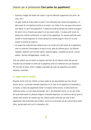 Dossier per al professorat: Com parlen les papallones?
7
• Diverses imatges del detall del rostre o cap de diferents papallones (de perfil, de
cara, etc.)
• Un gran plafó de fusta sobre el qual hi han dibuixats dos cossos de papallona, un
dels quals té una obertura buida en el rostre i en l’altre hi ha una peça amb volum
que figura el cap d’una papallona. L’obertura buida és perquè els infants la puguin
fer servir com a finestra per posar-hi el seu propi rostre. I la peça amb volum és
perquè els infants construeixin el rostre d’una papallona. En aquest plafó de fusta
també hi haurà enganxat un mirall perquè els infants puguin mira-s’hi la cara
durant el procés de creació.
• Un seguit de materials ben diversos per a la construcció del rostre de la papallona
amb un sistema d’ancoratge a la peça inicial: pèls de diferent gruix, de diferent
llargada, objectes que simulen dents, espanta-sogres, canyetes de xuclar, nas de
plàstic, plomes esfilagarsades, cordes, etc.
Tots els infants que es trobin en aquest racó han de col·laborar entre ells per tal
d’acabar de completar el rostre de la papallona amb els materials de què disposen.
Per facilitar la tasca, tenen imatges ampliades de caps de papallona que poden
observar i analitzar.
2. Jugar amb els sentits
Després de fer amb els infants un breu repàs de les descobertes que han fet als
racons de joc i comentar diverses qüestions (si la cara d’una papallona s’assembla a
la nostra, si totes les papallones tenen la mateixa forma d’ales, si totes tenen els
mateixos colors o si són totes acolorides, etc.), els proposem de fer un joc per mitjà
del qual esbrinarem el perquè d’alguns d’aquests aspectes. La dinàmica del joc gira al
voltant dels sentits de manera que els infants poden entendre per què hi han
papallones més acolorides que d’altres, quina és la principal via de comunicació entre
elles, quines parts del cos hi intervenen, etc.
 