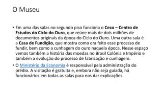 O Museu
• Em uma das salas no segundo piso funciona o Ceco – Centro de
Estudos do Ciclo do Ouro, que reúne mais de dois milhões de
documentos originais da época do Ciclo do Ouro. Uma outra sala é
a Casa de Fundição, que mostra como era feito esse processo de
fundir, bem como a cunhagem do ouro naquela época. Nesse espaço
vemos também a história das moedas no Brasil Colônia e Império e
também a evolução do processo de fabricação e cunhagem.
• O Ministério da Economia é responsável pela administração do
prédio. A visitação é gratuita e, embora não seja guiada, há
funcionários em todas as salas para nos dar explicações.
 
