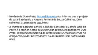 • No Guia de Ouro Preto, Manoel Bandeira nos informa que o projeto
da casa é atribuído a Antonio Ferreira de Souza Calheiros. Dele
colhemos as passagens seguintes:
• A chamada Casa dos Contos, Casa dos Contratos ou ainda Casa da
Ponte é o melhor e mais belo exemplar do tipo residencial em Ouro
Preto. Tamanha abundância de cantaria não se encontra senão no
antigo Palácio dos Governadores ou nos templos das ordens mais
ricas.
 