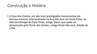 Construção e História
• A Casa dos Contos, um dos mais prestigiados monumentos do
barroco mineiro, está localizada na Rua São José em Ouro Preto, ao
lado do Córrego de Ouro Preto, antigo Tripuí, que pode ser
atravessado pela Ponte dos Contos, antiga Ponte São José, datada de
1744.
 