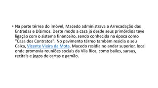 • Na parte térrea do imóvel, Macedo administrava a Arrecadação das
Entradas e Dízimos. Deste modo a casa já desde seus primórdios teve
ligação com o sistema financeiro, sendo conhecida na época como
"Casa dos Contratos". No pavimento térreo também residia o seu
Caixa, Vicente Vieira da Mota. Macedo residia no andar superior, local
onde promovia reuniões sociais da Vila Rica, como bailes, saraus,
recitais e jogos de cartas e gamão.
 