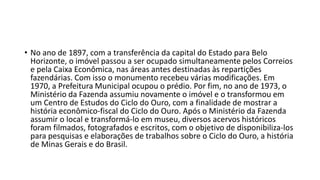 • No ano de 1897, com a transferência da capital do Estado para Belo
Horizonte, o imóvel passou a ser ocupado simultaneamente pelos Correios
e pela Caixa Econômica, nas áreas antes destinadas às repartições
fazendárias. Com isso o monumento recebeu várias modificações. Em
1970, a Prefeitura Municipal ocupou o prédio. Por fim, no ano de 1973, o
Ministério da Fazenda assumiu novamente o imóvel e o transformou em
um Centro de Estudos do Ciclo do Ouro, com a finalidade de mostrar a
história econômico-fiscal do Ciclo do Ouro. Após o Ministério da Fazenda
assumir o local e transformá-lo em museu, diversos acervos históricos
foram filmados, fotografados e escritos, com o objetivo de disponibiliza-los
para pesquisas e elaborações de trabalhos sobre o Ciclo do Ouro, a história
de Minas Gerais e do Brasil.
 