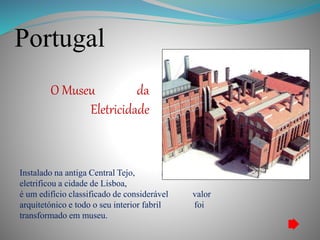 Portugal
O Museu da
Eletricidade
Instalado na antiga Central Tejo, a fábrica que que
eletrificou a cidade de Lisboa,
é um edifício classificado de considerável valor
arquitetónico e todo o seu interior fabril foi
transformado em museu.
 