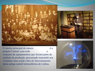 O núcleo principal do museu é a
própria Central, com todo o
conjunto de equipamentos que faziam parte da
unidade de produção, procurando transmitir aos
visitantes uma noção clara do funcionamento
desta antiga central termoelétrica de Lisboa.
 