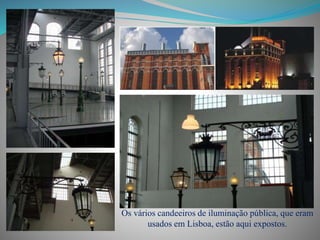 Os vários candeeiros de iluminação pública, que eram
usados em Lisboa, estão aqui expostos.
 