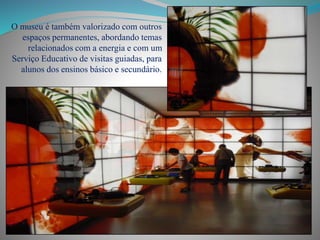 O museu é também valorizado com outros
espaços permanentes, abordando temas
relacionados com a energia e com um
Serviço Educativo de visitas guiadas, para
alunos dos ensinos básico e secundário.
 
