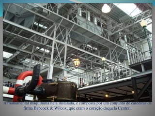 A monumental maquinaria nela instalada, é composta por um conjunto de caldeiras da
firma Babcock & Wilcox, que eram o coração daquela Central.
 