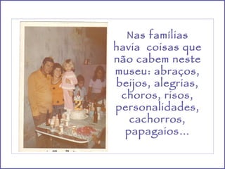 Nas famílias havia  coisas que não cabem neste museu: abraços, beijos, alegrias, choros, risos, personalidades, cachorros, papagaios… 