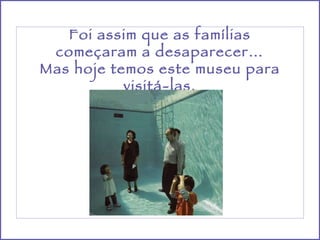 Foi assim que as famílias começaram a desaparecer… Mas hoje temos este museu para visitá-las. 