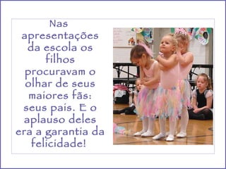 Nas  apresentações da escola os filhos procuravam o olhar de seus maiores fãs: seus pais. E o aplauso deles era a garantia da felicidade!  