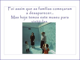 Foi assim que as famílias começaram a desaparecer… Mas hoje temos este museu para visitá-las. 