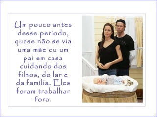 Um pouco antes desse período, quase não se via uma mãe ou um pai em casa cuidando dos filhos, do lar e da família. Eles foram trabalhar fora. 