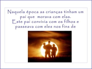 Naquela época as crianças tinham um pai que  morava com elas. Este pai convivia com os filhos e passeava com eles nos fins de semana. 