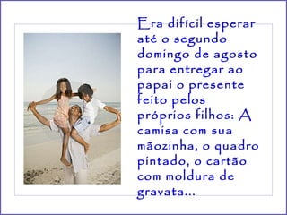 Era difícil esperar até o segundo domingo de agosto para entregar ao papai o presente feito pelos próprios filhos: A camisa com sua mãozinha, o quadro pintado, o cartão com moldura de gravata...   