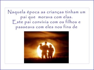 Naquela época as crianças tinham um pai que  morava com elas. Este pai convivia com os filhos e passeava com eles nos fins de semana. 