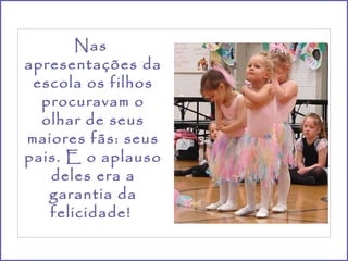 Nas  apresentações da escola os filhos procuravam o olhar de seus maiores fãs: seus pais. E o aplauso deles era a garantia da felicidade!  