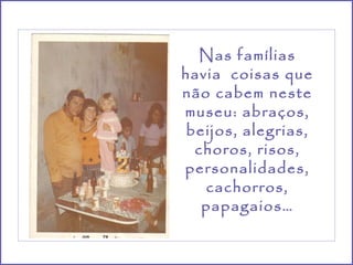 Nas famílias havia  coisas que não cabem neste museu: abraços, beijos, alegrias, choros, risos, personalidades, cachorros, papagaios… 