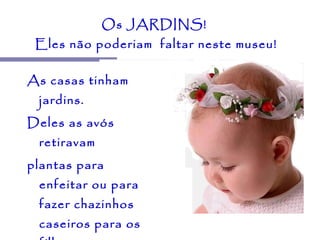 Os JARDINS!  Eles não poderiam  faltar neste museu! As casas tinham jardins.  Deles as avós retiravam  plantas para enfeitar ou para fazer chazinhos  caseiros para os filhos e netos.  