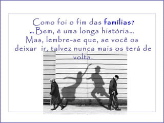 Como foi o fim das  famílias ? ...  Bem, é uma longa história…  Mas, lembre-se que, se você os  deixar  ir, talvez nunca mais os terá de volta. 