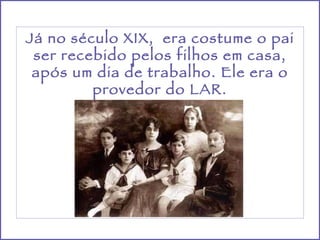 Já no século XIX,  era costume o pai ser recebido pelos filhos em casa, após um dia de trabalho. Ele era o provedor do LAR. 