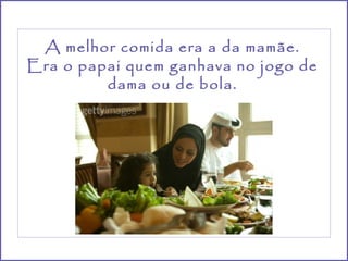 A melhor comida era a da mamãe.
Era o papai quem ganhava no jogo de
         dama ou de bola.
 
