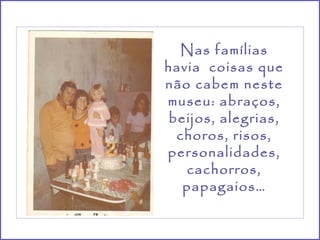 Nas famílias
havia coisas que
não cabem neste
museu: abraços,
 beijos, alegrias,
  choros, risos,
personalidades,
   cachorros,
   papagaios…
 