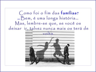 Como foi o fim das famílias ?
    ... Bem, é uma longa história…
   Mas, lembre-se que, se você os
deixar ir, talvez nunca mais os terá de
                  volta.
 