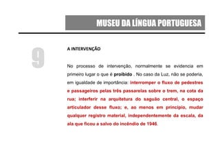 MUSEU DA LÍNGUA PORTUGUESA
A INTERVENÇÃO
No processo de intervenção, normalmente se evidencia em
primeiro lugar o que é proibido . No caso da Luz, não se poderia,
em igualdade de importância: interromper o fluxo de pedestres
e passageiros pelas três passarelas sobre o trem, na cota da
rua; interferir na arquitetura do saguão central, o espaço
articulador desse fluxo; e, ao menos em princípio, mudar
qualquer registro material, independentemente da escala, da
ala que ficou a salvo do incêndio de 1946.
9
 