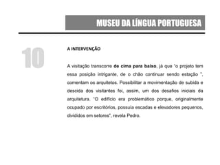 MUSEU DA LÍNGUA PORTUGUESA
A INTERVENÇÃO
A visitação transcorre de cima para baixo, já que “o projeto tem
essa posição intrigante, de o chão continuar sendo estação ”,
comentam os arquitetos. Possibilitar a movimentação de subida e
descida dos visitantes foi, assim, um dos desafios iniciais da
arquitetura. “O edifício era problemático porque, originalmente
ocupado por escritórios, possuía escadas e elevadores pequenos,
divididos em setores”, revela Pedro.
10
 