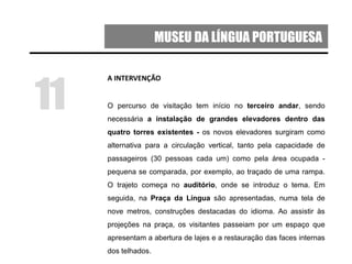 MUSEU DA LÍNGUA PORTUGUESA
A INTERVENÇÃO
O percurso de visitação tem início no terceiro andar, sendo
necessária a instalação de grandes elevadores dentro das
quatro torres existentes - os novos elevadores surgiram como
alternativa para a circulação vertical, tanto pela capacidade de
passageiros (30 pessoas cada um) como pela área ocupada -
pequena se comparada, por exemplo, ao traçado de uma rampa.
O trajeto começa no auditório, onde se introduz o tema. Em
seguida, na Praça da Língua são apresentadas, numa tela de
nove metros, construções destacadas do idioma. Ao assistir às
projeções na praça, os visitantes passeiam por um espaço que
apresentam a abertura de lajes e a restauração das faces internas
dos telhados.
11
 