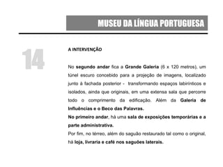 MUSEU DA LÍNGUA PORTUGUESA
A INTERVENÇÃO
No segundo andar fica a Grande Galeria (6 x 120 metros), um
túnel escuro concebido para a projeção de imagens, localizado
junto à fachada posterior - transformando espaços labirínticos e
isolados, ainda que originais, em uma extensa sala que percorre
todo o comprimento da edificação. Além da Galeria de
Influências e o Beco das Palavras.
No primeiro andar, há uma sala de exposições temporárias e a
parte administrativa.
Por fim, no térreo, além do saguão restaurado tal como o original,
há loja, livraria e café nos saguões laterais.
14
 