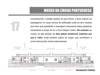 MUSEU DA LÍNGUA PORTUGUESA
17
PAVIMENTO TÉRREO
Considerando o caráter público do piso térreo, o fluxo intenso de
passageiros no corpo central da edificação onde se dá o acesso
aos trens que possibilita o passagem transversal pelos pedestres
conectando a praça da luz a Rua Cásper Líbero. Os acessos ao
museu se dão através de dois pátios simétricos cobertos por
aço e vidro, onde existiam pátios de carga, que constituem a
única intervenção visível externamente.
 
