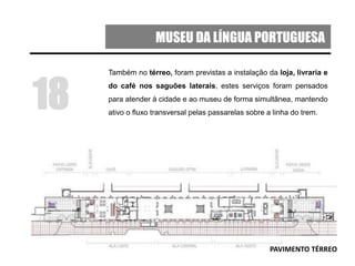 MUSEU DA LÍNGUA PORTUGUESA
Também no térreo, foram previstas a instalação da loja, livraria e
do café nos saguões laterais, estes serviços foram pensados
para atender à cidade e ao museu de forma simultânea, mantendo
ativo o fluxo transversal pelas passarelas sobre a linha do trem.
18
PAVIMENTO TÉRREO
 