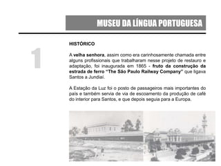 MUSEU DA LÍNGUA PORTUGUESA
HISTÓRICO
A velha senhora, assim como era carinhosamente chamada entre
alguns profissionais que trabalharam nesse projeto de restauro e
adaptação, foi inaugurada em 1865 - fruto da construção da
estrada de ferro “The São Paulo Railway Company” que ligava
Santos a Jundiaí.
A Estação da Luz foi o posto de passageiros mais importantes do
país e também servia de via de escoamento da produção de café
do interior para Santos, e que depois seguia para a Europa.
1
 