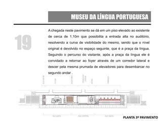 MUSEU DA LÍNGUA PORTUGUESA
A chegada neste pavimento se dá em um piso elevado ao existente
de cerca de 1,10m que possibilita a entrada alta no auditório,
resolvendo a curva de visibilidade do mesmo, sendo que o nível
original é devolvido no espaço seguinte, que é a praça da língua.
Seguindo o percurso do visitante, após a praça da língua ele é
convidado a retornar ao foyer através de um corredor lateral e
descer pela mesma prumada de elevadores para desembarcar no
segundo andar .
19
PLANTA 3º PAVIMENTO
 