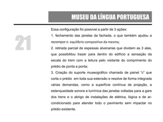 MUSEU DA LÍNGUA PORTUGUESA
Essa configuração foi possível a partir de 3 ações:
1. fechamento das janelas da fachada, o que também ajudou a
recompor o equilíbrio compositivo da mesma;
2. retirada parcial de espessas alvenarias que dividem as 3 alas,
que possibilitou trazer para dentro do edifício a sensação da
escala do trem com a leitura pelo visitante do comprimento do
prédio de ponta a ponta;
3. Criação do suporte museográfico chamado de painel “c” que
corta o prédio em toda sua extensão e resolve de forma integrada
várias demandas, como a superfície contínua de projeção, a
estanqueidade sonora e lumínica das janelas voltadas para a gare
dos trens e o abrigo de instalações de elétrica, lógica e de ar-
condicionado para atender todo o pavimento sem impactar no
prédio existente.
21
 