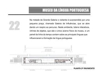 MUSEU DA LÍNGUA PORTUGUESA
Na metade da Grande Galeria o visitante é surpreendido por uma
pequena praça, chamada Galeria de Influências, que se abre
dando um respiro ao percurso. Neste ambiente, totens interativos,
vitrines de objetos, que são o único acervo físico do museu, e um
painel da linha do tempo contam sobre as principais línguas que
influenciaram a formação da língua portuguesa.
22
PLANTA 2º PAVIMENTO
 