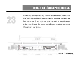 MUSEU DA LÍNGUA PORTUGUESA
O percurso continua pelo segundo trecho da Grande Galeria e, ao
final, se chega ao foyer dos elevadores da ala oeste e ao Beco de
Palavras - que é um jogo que une interação e aprendizagem,
onde o movimento das mãos captado por sensores, consegue
interagir com a projeção.
23
PLANTA 2º PAVIMENTO
 