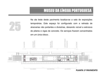MUSEU DA LÍNGUA PORTUGUESA
Na ala leste deste pavimento localiza-se a sala de exposições
temporárias. Este espaço foi configurado com a retirada de
alvenarias não portantes e divisórias, deixando visível a estrutura
de pilares e vigas de concreto. Os serviços ficaram concentrados
em um único bloco .
25
PLANTA 1º PAVIMENTO
 