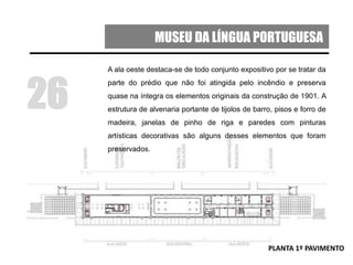 MUSEU DA LÍNGUA PORTUGUESA
A ala oeste destaca-se de todo conjunto expositivo por se tratar da
parte do prédio que não foi atingida pelo incêndio e preserva
quase na íntegra os elementos originais da construção de 1901. A
estrutura de alvenaria portante de tijolos de barro, pisos e forro de
madeira, janelas de pinho de riga e paredes com pinturas
artísticas decorativas são alguns desses elementos que foram
preservados.
26
PLANTA 1º PAVIMENTO
 